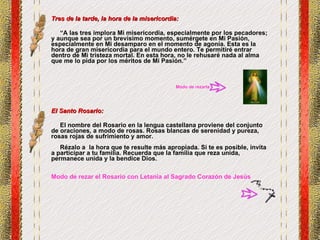 Tres de la tarde, la hora de la misericordia: “ A las tres implora Mi misericordia, especialmente por los pecadores; y aunque sea por un brevísimo momento, sumérgete en Mi Pasión, especialmente en Mi desamparo en el momento de agonía. Esta es la hora de gran misericordia para el mundo entero. Te permitiré entrar dentro de Mi tristeza mortal. En esta hora, no le rehusaré nada al alma que me lo pida por los méritos de Mi Pasión.” El Santo Rosario: El nombre del Rosario en la lengua castellana proviene del conjunto de oraciones, a modo de rosas. Rosas blancas de serenidad y pureza, rosas rojas de sufrimiento y amor. Rézalo a  la hora que te resulte más apropiada. Si te es posible, invita a participar a tu familia. Recuerda que la familia que reza unida, permanece unida y la bendice Dios. Modo de rezar el Rosario con Letanía al Sagrado Corazón de Jesús Modo de rezarla 