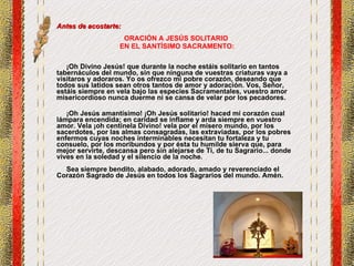 Antes de acostarte: ORACIÓN A JESÚS SOLITARIO  EN EL SANTÍSIMO SACRAMENTO:     ¡Oh Divino Jesús! que durante la noche estáis solitario en tantos tabernáculos del mundo, sin que ninguna de vuestras criaturas vaya a visitaros y adoraros. Yo os ofrezco mi pobre corazón, deseando que todos sus latidos sean otros tantos de amor y adoración. Vos, Señor, estáis siempre en vela bajo las especies Sacramentales, vuestro amor misericordioso nunca duerme ni se cansa de velar por los pecadores. ¡Oh Jesús amantísimo! ¡Oh Jesús solitario! haced mi corazón cual lámpara encendida; en caridad se inflame y arda siempre en vuestro amor. Vela ¡oh centinela Divino! vela por el mísero mundo, por los sacerdotes, por las almas consagradas, las extraviadas, por los pobres enfermos cuyas noches interminables necesitan tu fortaleza y tu consuelo, por los moribundos y por ésta tu humilde sierva que, para mejor servirte, descansa pero sin alejarse de Ti, de tu Sagrario... donde vives en la soledad y el silencio de la noche.   Sea siempre bendito, alabado, adorado, amado y reverenciado el Corazón Sagrado de Jesús en todos los Sagrarios del mundo. Amén. 