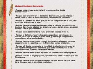 Visitas al Santísimo Sacramento. ¿Porqué es tan importante visitar frecuentemente a Jesús Sacramentado? Porque está presente en el Santísimo Sacramento, como mi Dios y Señor y por lo tanto le debo adoración y homenaje de sumisión.   Porque el Corazón de Jesús que por mi fue traspasado en la cruz, late en el altar y desea que le ame.  Porque de esta manera doy la mayor alegría a María, mi queridísima Madre, a San José y a todos los ángeles y santos del cielo, que sin cesar adoran a Jesús Sacramentado. Porque es un acto meritorio y una profesión pública de mi fe.  Porque el Señor ha reservado gracias especiales para los que le visitan. En el altar el Señor es puro amor, y distribuye sus gracias a manos llenas a los que le visitan.  Porque de este modo puedo resarcir las injurias del género humano, especialmente los sacrilegios, y la frialdad de tantos cristianos. Porque allí Jesús, me enseña la humildad, la obediencia, el amor, en una palabra: el espíritu de sacrificio, que tanto nos falta para el fiel cumplimiento de nuestros deberes de estado. Porque de este modo puedo ayudar a las pobres almas del purgatorio. Porque Dios es el mejor pagador, que remunera cada sacrificio que por Él hacemos. Porque de este modo me preparo mejor para mi adoración que he de dar a Dios por toda la eternidad en el cielo. 