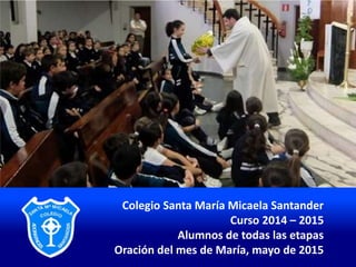 Colegio Santa María Micaela Santander
Curso 2014 – 2015
Alumnos de todas las etapas
Oración del mes de María, mayo de 2015
 