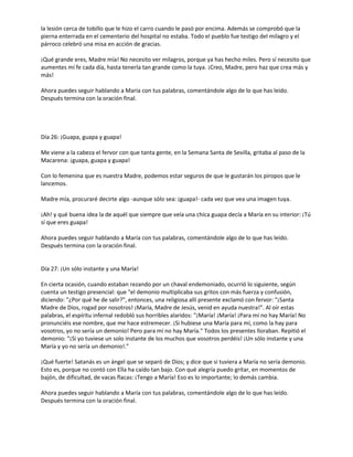 la lesión cerca de tobillo que le hizo el carro cuando le pasó por encima. Además se comprobó que la
pierna enterrada en el cementerio del hospital no estaba. Todo el pueblo fue testigo del milagro y el
párroco celebró una misa en acción de gracias.
¡Qué grande eres, Madre mía! No necesito ver milagros, porque ya has hecho miles. Pero sí necesito que
aumentes mí fe cada día, hasta tenerla tan grande como la tuya. ¡Creo, Madre, pero haz que crea más y
más!
Ahora puedes seguir hablando a María con tus palabras, comentándole algo de lo que has leído.
Después termina con la oración final.

Día 26: ¡Guapa, guapa y guapa!
Me viene a la cabeza el fervor con que tanta gente, en la Semana Santa de Sevilla, gritaba al paso de la
Macarena: ¡guapa, guapa y guapa!
Con lo femenina que es nuestra Madre, podemos estar seguros de que le gustarán los piropos que le
lancemos.
Madre mía, procuraré decirte algo -aunque sólo sea: ¡guapa!- cada vez que vea una imagen tuya.
¡Ah! y qué buena idea la de aquél que siempre que veía una chica guapa decía a María en su interior: ¡Tú
sí que eres guapa!
Ahora puedes seguir hablando a María con tus palabras, comentándole algo de lo que has leído.
Después termina con la oración final.

Día 27: ¡Un sólo instante y una María!
En cierta ocasión, cuando estaban rezando por un chaval endemoniado, ocurrió lo siguiente, según
cuenta un testigo presencial: que "el demonio multiplicaba sus gritos con más fuerza y confusión,
diciendo: "¿Por qué he de salir?", entonces, una religiosa allí presente exclamó con fervor: "¡Santa
Madre de Dios, rogad por nosotros! ¡María, Madre de Jesús, venid en ayuda nuestra!". Al oír estas
palabras, el espíritu infernal redobló sus horribles alaridos: "¡María! ¡María! ¡Para mí no hay María! No
pronunciéis ese nombre, que me hace estremecer. ¡Si hubiese una María para mí, como la hay para
vosotros, yo no sería un demonio! Pero para mí no hay María." Todos los presentes lloraban. Repitió el
demonio: "¡Si yo tuviese un solo instante de los muchos que vosotros perdéis! ¡Un sólo instante y una
María y yo no sería un demonio!."
¡Qué fuerte! Satanás es un ángel que se separó de Dios; y dice que si tuviera a María no sería demonio.
Esto es, porque no contó con Ella ha caído tan bajo. Con qué alegría puedo gritar, en momentos de
bajón, de dificultad, de vacas flacas: ¡Tengo a María! Eso es lo importante; lo demás cambia.
Ahora puedes seguir hablando a María con tus palabras, comentándole algo de lo que has leído.
Después termina con la oración final.

 