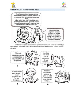 1 2
Sobre María y la encarnación de Jesús
También para nosotros, creer en Jesús significa ofrecerle nuestra carne, con humildad y el
valor de María, para que Él pueda seguir habitandoen medio de los hombres. Veamos algunos
ejemplos:
4
3
 