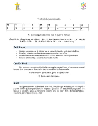 ¡No olvides seguir estas claves, para descubrir el mensaje!
Peticiones
 Gracias por decirle que SI al ángel que te preguntó si querías ser la Madre de Dios.
 Enseña a todas las mamás a ser santas y amar mucho a sus niños.
 Dale fuerza a las abuelas que nos cuidan cuando las mamás tienen que trabajar.
 Bendice a mi mamá y a todas las madres delmundo.
Oración Final
Nos juntamos como comunidad de hermanos y hermanas. Pongo mi mano derecha en el
hombro de la persona a mi derecha. En silencio, oro al Espíritu Santo por ella.
¡Gloria al Padre, gloria al Hijo, gloria al Espíritu Santo!
R. Como era en el principio…
Signo
Te sugerimos escribir (cuando estés en tu casa, colegio o lugar de trabajo) en una tarjeta o
papel lo primero que venga a tu corazón respecto a que cosas son las que te alejan y cuales son
las que te acercan a Jesús y mantenerla presente ante tus ojos y de los demás (portada de
cuaderno, pared de dormitorio, etc.)
Y, sobre todo, nuestro corazón…
 