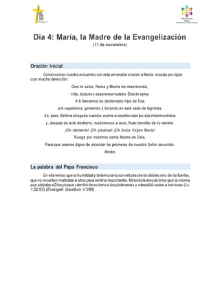 Día 4: María, la Madre de la Evangelización
(11 de noviembre)
Oración inicial
Comencemos nuestro encuentro con esta venerable oración a María, rezada por siglos
con mucha devoción:
Dios te salve, Reina y Madre de misericordia,
vida, dulzura y esperanza nuestra: Dios te salve.
A ti llamamos los desterrados hijos de Eva;
a ti suspiramos, gimiendo y llorando en este valle de lágrimas.
Ea, pues, Señora abogada nuestra, vuelve a nosotros esos tus ojos misericordiosos
y, después de este destierro, muéstranos a Jesús, fruto bendito de tu vientre.
¡Oh clemente! ¡Oh piadosa! ¡Oh dulce Virgen María!
Ruega por nosotros santa Madre de Dios,
Para que seamos dignos de alcanzar las promesas de nuestro Señor Jesucristo.
Amén.
La palabra del Papa Francisco
En ellavemos que la humildad y la ternurano son virtudes de los débiles sino de los fuertes,
que no necesitan maltratara otros parasentirse importantes.Mirándoladescubrimos que la misma
que alababa a Dios porque «derribó de su trono a los poderosos» y «despidió vacíos a los ricos» (Lc
1,52.53) (Evangelii Gaudium n°288)
 