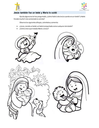 Jesús también fue un bebé y María lo cuidó
Quizásalgunavezte has preguntado,¿cómohabrá sidoJesúscuandoeraun bebé?¿Habrá
lloradomucho?¿Se comíatoda la comida?
Observalossiguientesdibujos, coloréalos ycomenta:
 ¿Jesús, siendoun bebé,se habrácomportado comocualquierotrobebé?
 ¿Cómocreesque trataba María a Jesús?
 