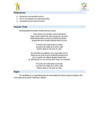 Peticiones
 Ayúdanos a ser sencillos como tú
 Ven a vivir siempre a la casa de los niños
 Acompáñanos por todo el mundo.
Oración Final
Nos despedimos entonan, Arcilla entre sus manos:
Eres madre muy sencilla, criatura del Señor
virgen pobre madre mía, llena de gracia y de amor
fuiste arcilla entre sus manos y el señor te modelo
aceptantes ser su esclava siempre dócil a su voz.
Yo quiero ser arcilla entre sus manos
yo quiero ser vasija de su amor. (bis)
Quiero dejar lo mío para él. (bis)
No entendía sus palabras, pero respondes con fe
dejas que su amor te guie confiando siempre en el
por su espíritu de vida te dejaste transformar
te abandonas en sus manos para hacer su voluntad
Yo quiero ser arcilla entre sus manos
yo quiero ser vasija de su amor. (bis)
Quiero dejar lo mío para el. (bis)
Signo
Pon la Biblia en un lugar destacado de donde estás (dormitorio, lugar de trabajo, etc),
como signo de tu opción creyente y cristiana.
 