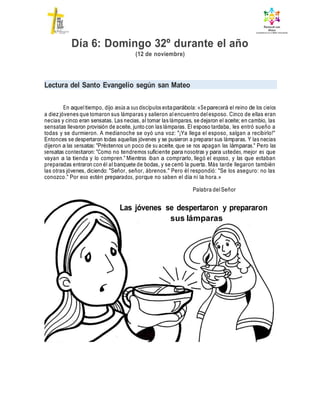 Las jóvenes se despertaron y prepararon
sus lámparas
Día 6: Domingo 32º durante el año
(12 de noviembre)
Lectura del Santo Evangelio según san Mateo
En aqueltiempo, dijo Jesús a sus discípulos estaparábola: «Separecerá el reino de los cielos
a diez jóvenes que tomaron sus lámparas y salieron alencuentro delesposo. Cinco de ellas eran
necias y cinco eran sensatas. Las necias, al tomar las lámparas, se dejaron el aceite; en cambio, las
sensatas llevaron provisión de aceite, junto con las lámparas. El esposo tardaba, les entró sueño a
todas y se durmieron. A medianoche se oyó una voz: "¡Ya llega el esposo, salgan a recibirlo!"
Entonces se despertaron todas aquellas jóvenes y se pusieron a preparar sus lámparas. Y las necias
dijeron a las sensatas: "Préstennos un poco de su aceite, que se nos apagan las lámparas." Pero las
sensatas contestaron: "Como no tendremos suficiente para nosotras y para ustedes, mejor es que
vayan a la tienda y lo compren." Mientras iban a comprarlo, llegó el esposo, y las que estaban
preparadas entraron con él al banquete de bodas, y se cerró la puerta. Más tarde llegaron también
las otras jóvenes, diciendo: "Señor, señor, ábrenos." Pero él respondió: "Se los aseguro: no las
conozco." Por eso estén preparados, porque no saben el día ni la hora.»
Palabra delSeñor
 