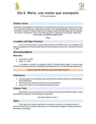 Oración inicial
La palabra del Papa Francisco
Una carta a María
*Lámina disponible al término de las actividades del día 6
Peticiones
Oración Final
Signo
Día 6: María, una madre que acompaña
(13 de noviembre)
Acuérdate, ¡oh piadosísima Virgen María!, que jamás se ha oído decir que ninguno de los que
han acudido a tu protección, implorando tu auxilio, haya sido desamparado. Animado por esta
confianza, a ti acudo, oh Madre, Virgen de las vírgenes, y gimiendo bajo el peso de mis pecados
me atrevo a comparecer ante ti. Oh madre de Dios, no deseches mis súplicas, antes bien,
escúchalas y acógelas benignamente.
Amén
Es allí, en los santuarios, donde puede percibirse cómo María reúne a su alrededor a los
hijos que peregrinan con mucho esfuerzo para mirarla y dejarse mirar por ella. (Evangelii Gaudium
n° 286)
Materiales:
 Lápiz mina o pasta
 Lápices de colores
Te invitamos a escribir una pequeña carta* a Nuestra Madre María. La idea es que
confiado (a) puedas compartir con ella algo importante que te ha ocurrido durante esta semana.
 Gracias porque nunca nos dejas solos cuando estamos tristes. Enséñanos a confiar siempre
en tu protección.
 Dale fuerza a las mamás que sufren por sus hijos enfermos.
 Ayuda a los niños a no darle tantos problemas a mamá.
Concluyamos el encuentro de hoy con la tradicional oración final del Mes de María, oración
que también se eleva en muchas partes de nuestro país.
“Oh María, Madre de Jesús…”.
Como signo de tu aprecio por María, te invitamos a escribir en un papel de color, la
palabra o frase breve, de quién es María para ti. Tenlo presente o pégalo en alguna parte de tu
dormitorio u otro lugar.
 