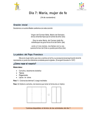 Oración inicial
La palabra del Papa Francisco
¿Cómo rezar el rosario?
*Láminas disponibles al término de las actividades del día 7
Día 7: María, mujer de fe
(14 de noviembre)
Saludemos a nuestra Madre santísima con esta canción:
Virgen del Carmen Bella, Madre del Salvador,
de tus amantes hijos oye el cantar de amor (bis)
Dios te salve María, del Carmen bella flor
estrella que nos guía hacia el sol del Señor (bis)
Junto a ti nos reúnes, nos llamas con tu voz,
quieres formar de Chile un pueblo para Dios (bis)
Ella es la mujer de fe, que vive y camina en la fe y su excepcional peregrinación de la fe
representa un punto de referencia constante para la Iglesia. (Evangelii Gaudium n°287)
Materiales:
 Cartulina, idealmente doblefaz
 Tijeras
 Pegamento
 Lápices de colores
Paso 1: Colorea las láminas* y luego recórtalas
Paso 2: Dobla la cartulina, de manera que tome la forma de un tríptico
 