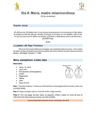 Oración inicial
La palabra del Papa Francisco
María, acompáñame a todos lados
*Lámina disponible al término de las actividades del día 8
Día 8: María, madre misericordiosa
(15 de noviembre)
¡Oh Señora mía! ¡Oh Madre mía! Yo me ofrezco enteramente a ti y en prueba de mi filial afecto
te consagro en este día, mis ojos, mis oídos, mi lengua, mi corazón; en una palabra, todo mi ser.
Ya que soy todo tuyo Oh Madre de bondad, guárdame y defiéndeme como a pertenencia y
posesión tuya.
Amén
Ella es la del corazón abierto por la espada, que comprende todas las penas. Como madre
de todos, es signo de esperanza para los pueblos que sufren dolores de parto hasta que brote la
justicia. (Evangelii Gaudium n° 286)
Materiales:
 Lápices de colores
 Lápiz mina
 Foto tamaño carnet(optativo)
 Cartón
 Pegamento
 Tijeras
 Lana
 Aguja de lana
Paso 1: Colorear la lámina*. Si tienes una foto tamaño carnet pégala sobre el corazón o bien haz
tu propio retrato.
Paso 2: Pegar la imagen sobre un trozo de cartón y luego recortar
Paso 3: Con una aguja de lana hacer un pequeño orificio y pasar un trozo de lana lo
suficientemente largo para que puedas usar esta medallita.
Hacer orificio
 