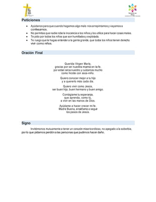 Peticiones
 Ayúdanos para que cuando hagamos algo malo nos arrepintamos y vayamos a
confesarnos.
 No permitas que nadie robe la inocencia a los niños y los utilice para hacer cosas malas.
 Te pido por todos los niños que son humillados y explotado.
 Te ruego que le hagas entender a la gente grande, que todos los niños tienen derecho
vivir como niños.
Oración Final
Querida Virgen María,
gracias por ser nuestra mamá en la fe,
por estar cerca nuestro y cuidarnos mucho
como hiciste con Jesús-niño.
Quiero conocer mejor a tu hijo
y a quererlo más cada día.
Quiero vivir como Jesús,
ser buen hijo, buen hermano y buen amigo.
Contágiame tu esperanza,
que aprenda, como tú,
a vivir en las manos de Dios.
Ayúdame a hacer crecer mi fe.
Madre Buena, enséñame a seguir
los pasos de Jesús.
Signo
Invitémonos mutuamente a tener un corazón misericordioso, no apegado a la soberbia,
porlo que pidamos perdóna las personas que pudimos hacer daño.
 