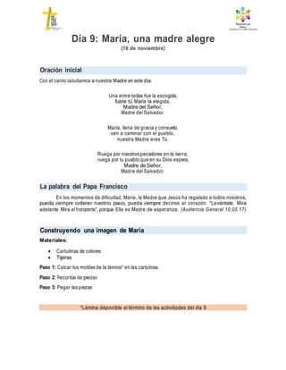 Oración inicial
La palabra del Papa Francisco
Construyendo una imagen de María
*Lámina disponible al término de las actividades del día 9
Día 9: María, una madre alegre
(16 de noviembre)
Con el canto saludamos a nuestra Madre en este día:
Una entre todas fue la escogida,
fuiste tú María la elegida,
Madre del Señor,
Madre del Salvador.
María, llena de gracia y consuelo,
ven a caminar con el pueblo,
nuestra Madre eres Tú.
Ruega por nosotros pecadores en la tierra,
ruega por tu pueblo que en su Dios espera,
Madre de Señor,
Madre del Salvador.
En los momentos de dificultad, María, la Madre que Jesús ha regalado a todos nosotros,
pueda siempre sostener nuestros pasos, pueda siempre decirnos al corazón: “Levántate. Mira
adelante. Mira el horizonte”, porque Ella es Madre de esperanza. (Audiencia General 10.05.17)
Materiales:
 Cartulinas de colores
 Tijeras
Paso 1: Calcar los moldes de la lámina* en las cartulinas
Paso 2: Recortas las piezas
Paso 3: Pegar las piezas
 