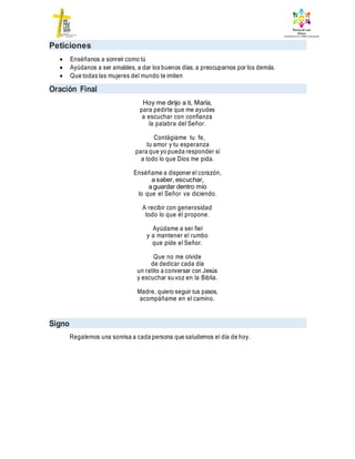 Peticiones
 Enséñanos a sonreír como tú
 Ayúdanos a ser amables, a dar los buenos días, a preocuparnos por los demás.
 Que todas las mujeres del mundo te imiten
Oración Final
Hoy me dirijo a ti, María,
para pedirte que me ayudes
a escuchar con confianza
la palabra del Señor.
Contágiame tu fe,
tu amor y tu esperanza
para que yo pueda responder sí
a todo lo que Dios me pida.
Enséñame a disponer el corazón,
a saber, escuchar,
a guardar dentro mío
lo que el Señor va diciendo.
A recibir con generosidad
todo lo que él propone.
Ayúdame a ser fiel
y a mantener el rumbo
que pide el Señor.
Que no me olvide
de dedicar cada día
un ratito a conversar con Jesús
y escuchar su voz en la Biblia.
Madre, quiero seguir tus pasos,
acompáñame en el camino.
Signo
Regalemos una sonrisa a cada persona que saludemos el día de hoy.
 