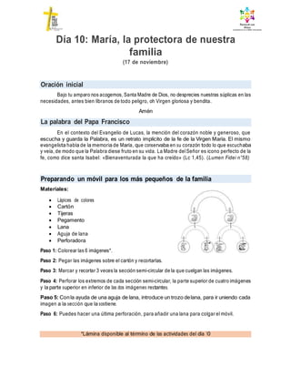 Oración inicial
La palabra del Papa Francisco
Preparando un móvil para los más pequeños de la familia
*Lámina disponible al término de las actividades del día 10
Día 10: María, la protectora de nuestra
familia
(17 de noviembre)
Bajo tu amparo nos acogemos, Santa Madre de Dios, no desprecies nuestras súplicas en las
necesidades, antes bien líbranos de todo peligro, oh Virgen gloriosa y bendita.
Amén
En el contexto del Evangelio de Lucas, la mención del corazón noble y generoso, que
escucha y guarda la Palabra, es un retrato implícito de la fe de la Virgen María. El mismo
evangelista habla de la memoria de María, que conservaba en su corazón todo lo que escuchaba
y veía, de modo que la Palabra diese fruto en su vida. La Madre delSeñor es icono perfecto de la
fe, como dice santa Isabel: «Bienaventurada la que ha creído» (Lc 1,45). (Lumen Fidei n°58)
Materiales:
 Lápices de colores
 Cartón
 Tijeras
 Pegamento
 Lana
 Aguja de lana
 Perforadora
Paso 1: Colorear las 6 imágenes*.
Paso 2: Pegar las imágenes sobre el cartón y recortarlas.
Paso 3: Marcar y recortar 3 veces la sección semi-circular de la que cuelgan las imágenes.
Paso 4: Perforar los extremos de cada sección semi-circular, la parte superior de cuatro imágenes
y la parte superior en inferior de las dos imágenes restantes.
Paso 5: Conla ayuda de una aguja de lana, introduce un trozo delana, para ir uniendo cada
imagen a la sección que la sostiene.
Paso 6: Puedes hacer una última perforación, para añadir una lana para colgar el móvil.
 