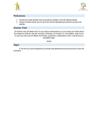 Peticiones
 Ayúdanos a hacer siempre caso a tus buenos consejos y a los de nuestros padres.
 Ruega al Espíritu Santo que nos dé el Don de Consejo para que podamos ayudar a los
demás.
Oración Final
¡Oh Señora mía! ¡Oh Madre mía! Yo me ofrezco enteramente a ti y en prueba de mi filial afecto
te consagro en este día, mis ojos, mis oídos, mi lengua, mi corazón; en una palabra, todo mi ser.
Ya que soy todo tuyo Oh Madre de bondad, guárdame y defiéndeme como a pertenencia y
posesión tuya.
Amén
Signo
El día de hoy cuando lleguemos a nuestras casas abracemos a las personas que cuidan de
nosotros.
 