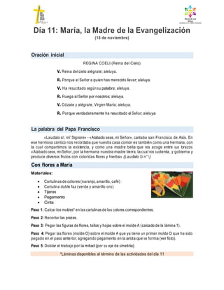 Oración inicial
La palabra del Papa Francisco
Con flores a María
*Láminas disponibles al término de las actividades del día 11
Día 11: María, la Madre de la Evangelización
(18 de noviembre)
REGINA COELI (Reina del Cielo)
V. Reina delcielo alégrate; aleluya.
R. Porque el Señor a quien has merecido llevar; aleluya.
V. Ha resucitado según su palabra; aleluya.
R. Ruega al Señor por nosotros; aleluya.
V. Gózate y alégrate, Virgen María; aleluya.
R. Porque verdaderamente ha resucitado el Señor; aleluya
«Laudato si’, mi’ Signore» – «Alabado seas, mi Señor», cantaba san Francisco de Asís. En
ese hermoso cántico nos recordaba que nuestra casa común es también como una hermana, con
la cual compartimos la existencia, y como una madre bella que nos acoge entre sus brazos:
«Alabado seas, mi Señor, por la hermana nuestra madre tierra, la cual nos sustenta, y gobierna y
produce diversos frutos con coloridas flores y hierba» (Laudato Si n° 1)
Materiales:
 Cartulinas de colores (naranjo, amarillo, café)
 Cartulina doble faz (verde y amarillo oro)
 Tijeras
 Pegamento
 Cinta
Paso 1: Calcar los moldes* en las cartulinas de los colores correspondientes.
Paso 2: Recortar las piezas.
Paso 3: Pegar las figuras de flores, tallos y hojas sobre el molde A (calcado de la lámina 1).
Paso 4: Pegar las flores (molde D) sobre elmolde A que ya tiene un primer molde D que ha sido
pegado en el paso anterior, agregando pegamento en la arista que se forma (ver foto).
Paso 5: Doblar el trabajo por la mitad (por su eje de simetría).
 