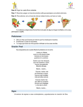 Paso 6: Pegar las cuatro flores restantes .
Paso 7: Recortar y pegar un trozo de cartulina café que asemejara a envoltorio delramo.
Paso 8: Para adornar, con un trozo de cinta se rodea el ramo y se hace un nudo.
Te invitamos a dejar esta ofrenda floral a los pies de alguna imagen de María, en tu casa,
parroquia o capilla.
Peticiones
 Dile a tu Hijo que Gracias por todo lo que ha creadopara nosotros.
 Enséñanos a cuidar la naturaleza.
 Te ruego que todos los niños puedan disfrutar con las cosas sencillas.
Oración Final
Nos despedimos de nuestra Madre Auxiliadora con el canto:
Junto a ti, María,
como un niño quiero estar,
tómame en tus brazos,
guíame en tu caminar.
Quiero que me eduques,
que me enseñes a rezar,
hazme transparente,
lléname de paz.
Madre, madre...
Gracias madre mía
por llevarnos a Jesús,
haznos más humildes,
más sencillos como tú.
Gracias madre mía
por abrir tu corazón
porque nos congregas
y nos das tu amor.
Madre, madre...
Signo
Al caminar de regreso a casa contemplemos y agradezcamos la creación de Dios.
 