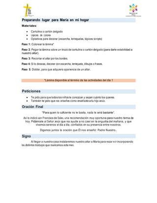 *Lámina disponible al término de las actividades del día 1
Peticiones
Oración Final
Signo
Materiales:
 Cartulina o cartón delgado
 Lápices de colores
 Optativos para decorar (escarcha, lentejuelas, lápices scripto)
Paso 1: Colorear la lámina*
Paso 2: Pegar la lámina sobre un trozo de cartulina o cartón delgado (para darle estabilidad a
nuestro altar).
Paso 3: Recortar el altar por los bordes.
Paso 4: Si lo deseas, decorar con escarcha, lentejuela, dibujos o frases.
Paso 5: Doblar, para que adquiera apariencia de un altar.
 Te pido para que todos los niños te conozcan y sepan cuánto los quieres.
 También te pido que nos enseñes como enseñaste a tu hijo Jesús.
“Para quien lo suficiente no le basta, nada le será bastante”.
Así lo indicó san Francisco de Sales, una recomendación muy oportuna para nuestro tema de
hoy. Pidámosle al Señor Jesús que nos ayude a no caer en la angustia del mañana, y que
vivamos serenos el día a día, confiados en su presencia entre nosotros.
Digamos juntos la oración que Él nos enseñó: Padre Nuestro…
Al llegar a nuestra casa instalaremos nuestro altar a María para rezar e ir incorporando
los distintos trabajos que realicemos este mes.
Preparando lugar para María en mi hogar
 