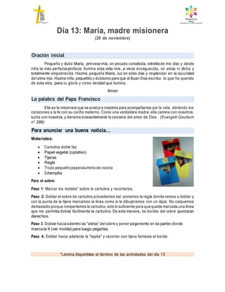 Oración inicial
La palabra del Papa Francisco
Para anunciar una buena noticia…
*Lámina disponibles al término de las actividades del día 13
Día 13: María, madre misionera
(20 de noviembre)
Pequeña y dulce María, princesa mía, sin pecado concebida, estrella de mis días y desde
niña la más perfecta profecía. Ilumina esta vida mía, a veces enceguecida, sin ansias ni dicha y
totalmente empobrecida. Hazme, pequeña María, luz en estos días y resplandor en la oscuridad
del alma mía. Hazme niño, pequeñito y dulcísimo para que el Buen Dios escriba lo que ha querido
de esta vida, para su gloria y como verdad que ilumina.
Amen
Ella es la misionera que se acerca a nosotros para acompañarnos por la vida, abriendo los
corazones a la fe con su cariño materno. Como una verdadera madre, ella camina con nosotros,
lucha con nosotros, y derrama incesantemente la cercanía del amor de Dios. (Evangelii Gaudium
n° 286)
Materiales:
 Cartulina doble faz
 Papel vegetal (optativo)
 Tijeras
 Regla
 Trozo pequeño papelaluminio de cocina
 Estampita
Para el sobre:
Paso 1: Marcar los moldes* sobre la cartulina y recortarlos.
Paso 2: Doblar el sobre de cartulina procedemos así: ponemos la regla donde vamos a doblar y
con la punta de la tijera marcamos la línea como si la dibujáramos con un lápiz. No calquemos
demasiado porque romperíamos la cartulina, solo lo suficiente para que quede marcada una línea
que nos permita doblar fácilmente la cartulina. De esta manera, los bordes del sobre quedaran
derechos.
Paso 3: Doblar hacia adentro las "aletas" del sobre y poner pegamento en las partes donde
marca la X (ver molde) para luego pegarlas.
Paso 4: Doblar hacia adelante la "tapita" y recortar con tijera fantasía el borde.
 