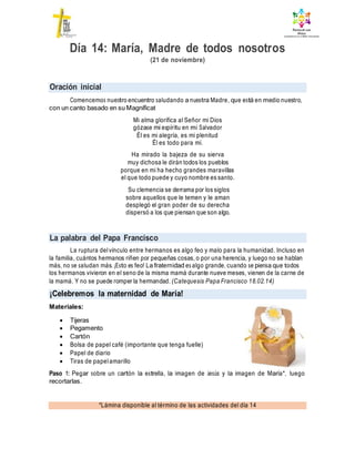 Oración inicial
La palabra del Papa Francisco
¡Celebremos la maternidad de María!
*Lámina disponible al término de las actividades del día 14
Día 14: María, Madre de todos nosotros
(21 de noviembre)
Comencemos nuestro encuentro saludando a nuestra Madre, que está en medio nuestro,
con un canto basado en su Magníficat
Mi alma glorifica al Señor mi Dios
gózase mi espíritu en mi Salvador
Él es mi alegría, es mi plenitud
Él es todo para mí.
Ha mirado la bajeza de su sierva
muy dichosa le dirán todos los pueblos
porque en mi ha hecho grandes maravillas
el que todo puede y cuyo nombre es santo.
Su clemencia se derrama por los siglos
sobre aquellos que le temen y le aman
desplegó el gran poder de su derecha
dispersó a los que piensan que son algo.
La ruptura delvínculo entre hermanos es algo feo y malo para la humanidad. Incluso en
la familia, cuántos hermanos riñen por pequeñas cosas, o por una herencia, y luego no se hablan
más, no se saludan más. ¡Esto es feo! La fraternidad es algo grande, cuando se piensa que todos
los hermanos vivieron en el seno de la misma mamá durante nueve meses, vienen de la carne de
la mamá. Y no se puede romper la hermandad. (Catequesis Papa Francisco 18.02.14)
Materiales:
 Tijeras
 Pegamento
 Cartón
 Bolsa de papel café (importante que tenga fuelle)
 Papel de diario
 Tiras de papelamarillo
Paso 1: Pegar sobre un cartón la estrella, la imagen de Jesús y la imagen de María*, luego
recortarlas.
 
