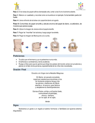 Paso 2: Si la bolsa de papel café es demasiado alta, cortar unos 8 cm el extremo abierto.
Paso 3: Marcar un cuadrado y recortar como se muestra en el ejemplo. Corta también parte del
fuelle.
Paso 4: Llena elfondo de la bolsa con papelde diario arrugado.
Paso 5: Corta tiritas de papel amarillo y ubícalo encima del papel de diario, ocultándolo, de
manera que parezca paja.
Paso 6: Ubicar la imagen de Jesús entre el papel amarillo
Paso 7: Pegar las “manillas” de la bolsa y luego pegar la estrella.
Paso 8: Pegar la imagen de María junto a la cunita.
Peticiones
 Te pido que mihermano y yo no peleemos nunca más.
 Enséñanos a controlarnos y tener prudencia.
 Ruega a Dios para que la gente que dirige los países del mundo actúe con prudencia y
piense en el bien de las personas, especialmente de los niños más necesitados.
Oración Final
Oración a la Virgen de la Medalla Milagrosa
Oh María, sin pecado concebida
rogad por nosotros que recurrimos a Vos
sin tardanza pregona lengua mía
las glorias y alabanzas de María
atiende a mi socorro, gran Señora
y ampárame tu diestra protectora.
Gloria al Padre, al Hijo y al Espíritu Santo,
como eraen un principio,
ahora y siempre,
por los siglos de los siglos.
Amén
Signo
Realicemos un gesto o un regalo a nuestros hermanos o familiares con quienes estemos
disgustados.
 