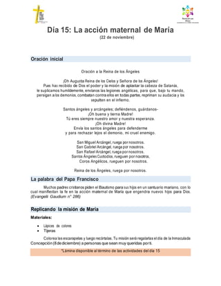 Oración inicial
La palabra del Papa Francisco
Replicando la misión de María
*Lámina disponible al término de las actividades del día 15
Día 15: La acción maternal de María
(22 de noviembre)
Oración a la Reina de los Ángeles
¡Oh Augusta Reina de los Cielos y Señora de los Ángeles!
Pues has recibido de Dios el poder y la misión de aplastar la cabeza de Satanás,
le suplicamos humildemente, envíanos las legiones angélicas, para que, bajo tu mando,
persigan a los demonios, combatan contra ellos en todas partes, repriman su audacia y los
sepulten en el infierno.
Santos ángeles y arcángeles; defiéndenos, guárdanos-
¡Oh buena y tierna Madre!
Tú eres siempre nuestro amor y nuestra esperanza.
¡Oh divina Madre!
Envía los santos ángeles para defenderme
y para rechazar lejos el demonio, mi cruel enemigo.
San Miguel Arcángel, ruega por nosotros.
San Gabriel Arcángel, ruega por nosotros.
San Rafael Arcángel, ruega por nosotros.
Santos Ángeles Custodios, rueguen por nosotros,
Coros Angélicos, rueguen por nosotros.
Reina de los Ángeles, ruega por nosotros.
Muchos padres cristianos piden el Bautismo para sus hijos en un santuario mariano, con lo
cual manifiestan la fe en la acción maternal de María que engendra nuevos hijos para Dios.
(Evangelii Gaudium n° 286)
Materiales:
 Lápices de colores
 Tijeras
Colorea las escarapelas y luego recórtalas. Tu misión será regalarlas eldía de la Inmaculada
Concepción(8dediciembre) a personas que sean muy queridas porti.
 