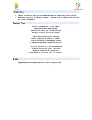 Peticiones
 Te pido por todos los niños que no pueden decirte cosas bonitas porque no te conocen.
 Enséñanos a rezar con todo nuestro corazón. Te mereces todas las alabanzas del mundo y
los piropos más bellos.
Oración Final
Madre, dame tu mano y no me sueltes,
déjame apoyarme en ti al andar,
enséñame el camino que sólo me conduzca
a tu Hijo con quien anhelo un día estar.
Pídele a Él que perdone mis falencias,
mi falta de paciencia, también de piedad,
que me dé fuerzas para sobrellevar el peso
de las injusticias que me hacen a menudo llorar.
Enjuga mis lágrimas con tu dulzura de siempre,
cubre con tu manto mis penas y ansiedad,
regálame la paz que de tus ojos mana
y muéstrame las huellas del amor y la humildad.
Signo
Regalar a todos quienes no conozcan a María un dibujo de ella.
 