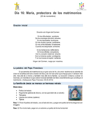 Día 16: María, protectora de los matrimonios
(23 de noviembre)
Oración inicial
Oración a la Virgen del Carmen
En las dificultades: ayúdame.
De los enemigos del alma: sálvame.
En mis desaciertos: ilumíname.
En mis dudas y penas: confórtame.
En mis enfermedades: fortaléceme.
Cuando me desprecien: anímame.
En las tentaciones: defiéndeme.
En horas difíciles: consuélame.
Con tu corazón maternal: ámame.
Con tu inmenso poder: protégeme.
Y en tus brazos al expirar: recíbeme.
Virgen del Carmen, ruega por nosotros.
La palabra del Papa Francisco
El sacramento del matrimonio es un gran acto de fe y de amor: testimonia la valentía de
creer en la belleza del acto creador de Dios y de vivir ese amor que empuja para ir siempre más
allá, más allá de sí mismo y también más allá de la familia. La vocación cristiana a amar sin
reservas y sin medida es lo que está en la base también del libre consentimiento que constituye el
matrimonio. (Catequesis Papa Francisco 06.05.2015)
La familia de Jesús se merece un hermoso retrato
Materiales:
 Palitos de helado
 Pegamento (pistola de silicona, con la supervisión de un adulto)
 Témpera
 Lápices de colores (optativo)
 Tijeras
Paso 1: Poner 8 palitos de helado, una al lado del otro, y pegar otro palito de forma diagonal(ver
imagen)
Paso 2: Por el otro lado, pegar en un extremo un palito de forma horizontal
 