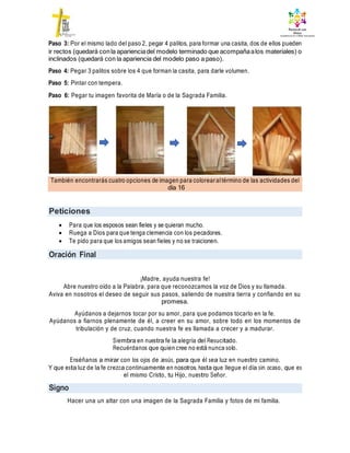 También encontrarás cuatro opciones de imagen para colorearaltérmino de las actividades del
día 16
Peticiones
Oración Final
Signo
Paso 3: Por el mismo lado del paso 2, pegar 4 palitos, para formar una casita, dos de ellos pueden
ir rectos (quedará conla aparienciadel modelo terminado que acompañaalos materiales) o
inclinados (quedará con la apariencia del modelo paso a paso).
Paso 4: Pegar 3 palitos sobre los 4 que forman la casita, para darle volumen.
Paso 5: Pintar con tempera.
Paso 6: Pegar tu imagen favorita de María o de la Sagrada Familia.
 Para que los esposos sean fieles y se quieran mucho.
 Ruega a Dios para que tenga clemencia con los pecadores.
 Te pido para que los amigos sean fieles y no se traicionen.
¡Madre, ayuda nuestra fe!
Abre nuestro oído a la Palabra, para que reconozcamos la voz de Dios y su llamada.
Aviva en nosotros el deseo de seguir sus pasos, saliendo de nuestra tierra y confiando en su
promesa.
Ayúdanos a dejarnos tocar por su amor, para que podamos tocarlo en la fe.
Ayúdanos a fiarnos plenamente de él, a creer en su amor, sobre todo en los momentos de
tribulación y de cruz, cuando nuestra fe es llamada a crecer y a madurar.
Siembra en nuestra fe la alegría del Resucitado.
Recuérdanos que quien cree no está nunca solo.
Enséñanos a mirar con los ojos de Jesús, para que él sea luz en nuestro camino.
Y que esta luz de la fe crezca continuamente en nosotros, hasta que llegue el día sin ocaso, que es
el mismo Cristo, tu Hijo, nuestro Señor.
Hacer una un altar con una imagen de la Sagrada Familia y fotos de mi familia.
 