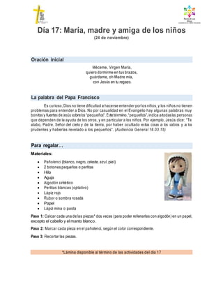 Oración inicial
La palabra del Papa Francisco
Para regalar…
*Lámina disponible al término de las actividades del día 17
Día 17: María, madre y amiga de los niños
(24 de noviembre)
Méceme, Virgen María,
quiero dormirme en tus brazos,
guárdame, oh Madre mía,
con Jesús en tu regazo.
Es curioso, Dios no tiene dificultad a hacerse entender por los niños, y los niños no tienen
problemas para entender a Dios. No por casualidad en el Evangelio hay algunas palabras muy
bonitas y fuertes de Jesús sobrelos “pequeños”. Estetérmino,“pequeños”, indica atodaslas personas
que dependen de la ayuda de los otros, y en particular a los niños. Por ejemplo, Jesús dice: “Te
alabo, Padre, Señor del cielo y de la tierra, por haber ocultado estas cosas a los sabios y a los
prudentes y haberlas revelado a los pequeños”. (Audiencia General 18.03.15)
Materiales:
 Pañolenci (blanco, negro, celeste, azul, piel)
 2 botones pequeños o perlitas
 Hilo
 Aguja
 Algodón sintético
 Perlitas blancas (optativo)
 Lápiz rojo
 Rubor o sombra rosada
 Papel
 Lápiz mina o pasta
Paso 1: Calcar cada una de las piezas* dos veces (para poder rellenarlas con algodón) en un papel,
excepto el cabello y el manto blanco.
Paso 2: Marcar cada pieza en el pañolenci, según el color correspondiente.
Paso 3: Recortar las piezas.
 