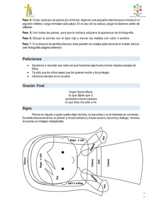 Paso 4: Coser cada par de piezas por elborde, dejando una pequeña abertura para introducir el
algodón sintético, luego rematar cada pieza. En el caso de la cabeza, pegar los botones antes de
rellenar.
Paso 5: Unir todas las piezas, para que la muñeca adquiera la apariencia de la fotografía.
Paso 6: Dibujar la sonrisa con el lápiz rojo y marcar las mejillas con rubor o sombre.
Paso 7: Si se dispone de perlitas blancas, estas pueden ser usadas para decorar el manto blanco
(ver fotografía página anterior).
Peticiones
 Ayúdanos a recordar que cada vez que hacemos algo bueno somos mejores espejos de
Dios.
 Te pido que los niños sepan que los quieres mucho y los proteges.
 Llévanos siempre en tu corazón.
Oración Final
Virgen Santa María,
tú que dijiste que sí,
ayúdame a hacer siempre
lo que Dios me pide a mí.
Signo
Piensa en alguien a quien sueles dejar de lado, no escuchas o no te interesas en conversar.
Durante estasemanahaz un primer y sinceroesfuerzo y hazte cercano, escucha y dialoga. Veamos
si ocurre un milagro inesperado.
Negro o café
Blanco
Negro
o
café
Piel
Celeste
Azul
Piel
Piel
Celeste
 