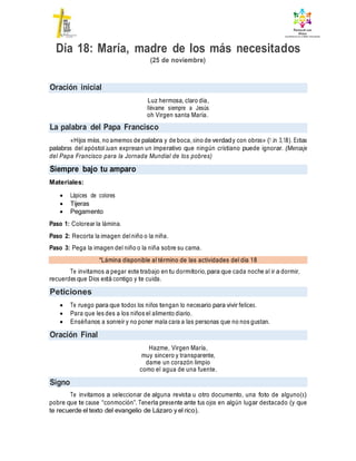 Oración inicial
La palabra del Papa Francisco
Siempre bajo tu amparo
*Lámina disponible al término de las actividades del día 18
Peticiones
Oración Final
Signo
Día 18: María, madre de los más necesitados
(25 de noviembre)
Luz hermosa, claro día,
llévame siempre a Jesús
oh Virgen santa María.
«Hijos míos, no amemos de palabra y de boca, sino de verdady con obras» (1 Jn 3,18). Estas
palabras del apóstol Juan expresan un imperativo que ningún cristiano puede ignorar. (Mensaje
del Papa Francisco para la Jornada Mundial de los pobres)
Materiales:
 Lápices de colores
 Tijeras
 Pegamento
Paso 1: Colorear la lámina.
Paso 2: Recorta la imagen delniño o la niña.
Paso 3: Pega la imagen del niño o la niña sobre su cama.
Te invitamos a pegar este trabajo en tu dormitorio, para que cada noche al ir a dormir,
recuerdes que Dios está contigo y te cuida.
 Te ruego para que todos los niños tengan lo necesario para vivir felices.
 Para que les des a los niños el alimento diario.
 Enséñanos a sonreír y no poner mala cara a las personas que no nos gustan.
Hazme, Virgen María,
muy sincero y transparente,
dame un corazón limpio
como el agua de una fuente.
Te invitamos a seleccionar de alguna revista u otro documento, una foto de alguno(s)
pobre que te cause “conmoción”. Tenerla presente ante tus ojos en algún lugar destacado (y que
te recuerde el texto del evangelio de Lázaro y el rico).
 