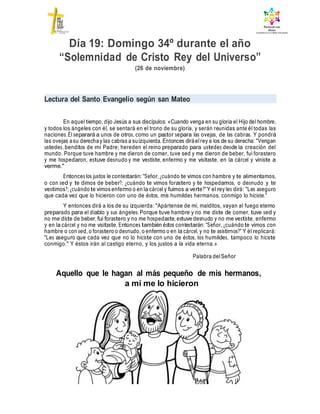 Día 19: Domingo 34º durante el año
“Solemnidad de Cristo Rey del Universo”
(26 de noviembre)
Lectura del Santo Evangelio según san Mateo
En aquel tiempo, dijo Jesús a sus discípulos: «Cuando venga en su gloria el Hijo del hombre,
y todos los ángeles con él, se sentará en el trono de su gloria, y serán reunidas ante él todas las
naciones. Él separará a unos de otros, como un pastor separa las ovejas, de las cabras. Y pondrá
las ovejas asu derechay las cabras a suizquierda. Entonces diráelrey a los de su derecha: "Vengan
ustedes, benditos de mi Padre; hereden el reino preparado para ustedes desde la creación del
mundo. Porque tuve hambre y me dieron de comer, tuve sed y me dieron de beber, fui forastero
y me hospedaron, estuve desnudo y me vestiste, enfermo y me visitaste, en la cárcel y viniste a
verme."
Entonces los justos le contestarán: "Señor, ¿cuándo te vimos con hambre y te alimentamos,
o con sed y te dimos de beber?; ¿cuándo te vimos forastero y te hospedamos, o desnudo y te
vestimos?; ¿cuándo te vimos enfermo o en la cárcel y fuimos a verte?"Y el rey les dirá: "Les aseguro
que cada vez que lo hicieron con uno de éstos, mis humildes hermanos, conmigo lo hiciste."
Y entonces dirá a los de su izquierda: "Apártense de mí, malditos, vayan al fuego eterno
preparado para el diablo y sus ángeles. Porque tuve hambre y no me diste de comer, tuve sed y
no me diste de beber, fui forastero y no me hospedaste, estuve desnudo y no me vestiste, enfermo
y en la cárcel y no me visitaste. Entonces también éstos contestarán: "Señor, ¿cuándo te vimos con
hambre o con sed, o forastero o desnudo, o enfermo o en la cárcel, y no te asistirnos?" Y él replicará:
"Les aseguro que cada vez que no lo hiciste con uno de éstos, los humildes, tampoco lo hiciste
conmigo." Y éstos irán al castigo eterno, y los justos a la vida eterna.»
Palabra delSeñor
Aquello que le hagan al más pequeño de mis hermanos,
a mí me lo hicieron
 