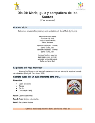 Oración inicial
La palabra del Papa Francisco
Siempre puede ser un buen momento para orar…
*Láminas disponibles al término de las actividades del día 20
Día 20: María, guía y compañera de los
Santos
(27 de noviembre)
Saludamos a nuestra Madre con un canto ya tradicional: Santa María del Camino
Mientras recorres la vida,
tú nunca solo estás;
contigo por el camino
Santa María va.
Ven con nosotros a caminar,
Santa María, ven.
Ven con nosotros a caminar,
Santa María, ven.
Aunque te digan algunos
que nada puede cambiar,
lucha por un mundo nuevo,
lucha por la verdad.
Nosotros hoy fijamos en ella la mirada, paraque nos ayude a anunciar a todoselmensaje
de salvación. (Evangelii Gaudium n°287)
Materiales:
 Lápices de colores
 Tijeras
 Cartón
 Chinche para reloj
Paso 1: Colorea las láminas*
Paso 2: Pegar láminas sobre cartón
Paso 3: Recorta las láminas
orar
 