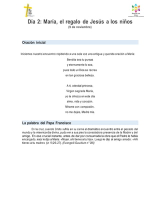 Día 2: María, el regalo de Jesús a los niños
(9 de noviembre)
Oración inicial
Iniciemos nuestro encuentro repitiendo a una sola voz una antigua y querida oración a María:
Bendita sea tu pureza
y eternamente lo sea,
pues todo un Dios se recrea
en tan graciosa belleza.
A ti, celestial princesa,
Virgen sagrada María,
yo te ofrezco en este día
alma, vida y corazón.
Mírame con compasión,
no me dejes, Madre mía.
La palabra del Papa Francisco
En la cruz, cuando Cristo sufría en su carne el dramático encuentro entre el pecado del
mundo y la misericordia divina, pudo ver a sus pies la consoladora presencia de la Madre y del
amigo. En ese crucial instante, antes de dar por consumada la obra que el Padre le había
encargado, Jesús le dijo a María: «Mujer, ahí tienes a tu hijo». Luego le dijo al amigo amado: «Ahí
tienes a tu madre» (Jn 19,26-27). (Evangelii Gaudium n° 285)
 