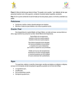 Paso 4: Ubica la lámina que tiene la frase “Yo puedo orar cuando…” por delante de las que
presenta muestran a los niños jugando, comiendo, haciendo tareas hogareñas, acostados.
Paso 5: En la parte central del círculo formado por las dos piezas, pasar un chinche y extender sus
patas.
Peticiones
 Ayúdanos a recibir a Jesús y llevarlo siempre con nosotros.
 Bendice a todos los que enseñan a los niños a quererte mucho.
Oración Final
Nos despedimos de nuestra Madre, la Virgen María, con este canto que, aunque tiene sus
años, sigue siendo muy actual en su letra: Santa María de la Esperanza.
Santa María de la esperanza
mantén el ritmo de nuestra espera,
mantén el ritmo de nuestra espera.
Nos diste al esperado de los tiempos,
mil veces prometido en los profetas;
y nosotros de nuevo deseamos
que vuelva a repetirnos sus promesas.
Viviste con la cruz de la esperanza
tensando en el amor la larga espera;
y nosotros buscamos con los hombres
el nuevo amanecer de nuestra tierra.
.
Signo
Te sugerimos, realizar un sencillo y breve signo: escribe una tarjeta a un religioso o religiosa,
aunque no le conozcas, donde le expresas lo siguiente, ayudado con el inicio de la frase:
 Le agradezco por…
 Le pido que…
 No se desanimes cuando…
 De lejos le ayudaré con…
 