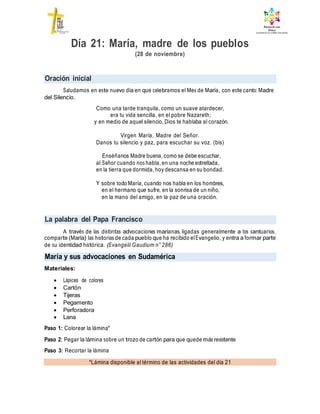 Oración inicial
La palabra del Papa Francisco
María y sus advocaciones en Sudamérica
*Lámina disponible al término de las actividades del día 21
Día 21: María, madre de los pueblos
(28 de noviembre)
Saludamos en este nuevo día en que celebramos el Mes de María, con este canto: Madre
del Silencio.
Como una tarde tranquila, como un suave atardecer,
era tu vida sencilla, en el pobre Nazareth;
y en medio de aquel silencio, Dios te hablaba al corazón.
Virgen María, Madre del Señor.
Danos tu silencio y paz, para escuchar su voz. (bis)
Enséñanos Madre buena, como se debe escuchar,
al Señor cuando nos habla, en una noche estrellada,
en la tierra que dormida, hoy descansa en su bondad.
Y sobre todo María, cuando nos habla en los hombres,
en el hermano que sufre, en la sonrisa de un niño,
en la mano del amigo, en la paz de una oración.
A través de las distintas advocaciones marianas, ligadas generalmente a los santuarios,
comparte (María) las historias de cada pueblo que ha recibido elEvangelio, y entra a formar parte
de su identidad histórica. (Evangelii Gaudium n° 286)
Materiales:
 Lápices de colores
 Cartón
 Tijeras
 Pegamento
 Perforadora
 Lana
Paso 1: Colorear la lámina*
Paso 2: Pegar la lámina sobre un trozo de cartón para que quede más resistente
Paso 3: Recortar la lámina
 