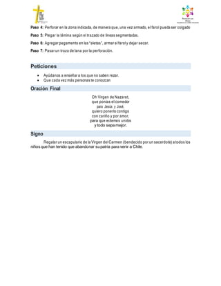 Paso 4: Perforar en la zona indicada, de manera que, una vez armado, el farol pueda ser colgado
Paso 5: Plegar la lámina según el trazado de líneas segmentadas.
Paso 6: Agregar pegamento en las “aletas”, armar elfaroly dejar secar.
Paso 7: Pasar un trozo de lana por la perforación.
Peticiones
 Ayúdanos a enseñar a los que no saben rezar.
 Que cada vez más personas te conozcan
Oración Final
Oh Virgen de Nazaret,
que ponías el comedor
para Jesús y José,
quiero ponerlo contigo
con cariño y por amor,
para que estemos unidos
y todo sepa mejor.
Signo
Regalar un escapulario de la Virgen delCarmen (bendecido por un sacerdote) a todos los
niños que han tenido que abandonar supatria para venir a Chile.
 