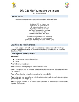 Día 22: María, madre de la paz
(29 de noviembre)
Oración inicial
Nos unimos como hermanos para cantarle a nuestra Madre: Ave María.
Un día del cielo un ángel a una
virgen habló, le dijo si aceptaba
ser madre del mismo Dios. La
Virgen dijo humilde: esclava soy
Del Señor. Y Dios se hizo hombre y
el hombre se hizo Dios
Ave María, ave María, ave María.
De pie en el calvario María a su hijo ofreció
y a todos los redimidos por hijos ella aceptó
y así surgió la iglesia y así surgió el amor. (bis)
La palabra del Papa Francisco
Es la que pone calidez de hogar en nuestra búsqueda de justicia. Es también la que
conserva cuidadosamente «todas las cosas meditándolas en su corazón» (Lc 2,19). (Evangelii
Gaudium n°288)
Construyendo nuestro denario
Materiales:
 20 perlitas (del mismo color o surtidos)
 Lana
Paso 1: Cortar un trozo de lana
Paso 2: Pasar 10 perlitas y luego de cada una hacer un nudo
Paso 3: Una vez que este las 10 perlitas instaladas, hacer un nudo con las dos puntas de la lana
(ver imagen 1)
Paso 4: Pasar 3 perlitas por las 2 hebras de lana (ver imagen 2 y 3)
Paso 5: Agregar una tercera hebra, uniendo a través de un nudo pequeño, de manera que
queden 3 puntas (ver imagen 5)
Paso6: Agregar 2 perlitas en las hebras cortas y 3 perlitas en la hebra larga (ver imagen 6).
Rematar con un nudo.
 
