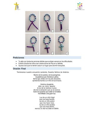 Peticiones
 Te pido por todas las personas débiles que se dejan vencer por las dificultades.
 Enseña a todos los niños a ser constructores de Paz en su familia.
 Ayuda a los que no tienen casa ni un lugar para dormir tranquilos.
Oración Final
Terminemos nuestro encuentro cantando, Nuestra Señora de América:
Madre de los pobres, de los peregrinos,
te pedimos por América Latina;
tierra que visitas con los pies descalzos,
apretando fuerte a un niño en tus brazos.
América despierta,
sobre sus cerros despunta
la luz de la mañana nueva;
día de la salvación que ya se acerca.
Sobre los pueblos que están en tinieblas
ha brillado una gran luz.
Luz de un niño frágil
que nos hace fuertes,
luz de un niño pobre
que nos hace ricos,
luz de un niño esclavo
que nos hace libres:
esa luz un día nos diste en Belén.
1 2 3
4 5 6
 