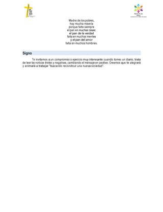 Madre de los pobres,
hay mucha miseria
porque falta siempre
elpan en muchas casas:
el pan de la verdad
falta en muchas mentes
y el pan del amor
falta en muchos hombres.
Signo
Te invitamos a un compromiso o ejercicio muy interesante:cuando tomes un diario, trata
de leer las noticias tristes y negativas, cambiando el mensaje en positivo. Creemos que te alegrará
y animará a trabajar “buscando reconstruir una nueva sociedad”.
 