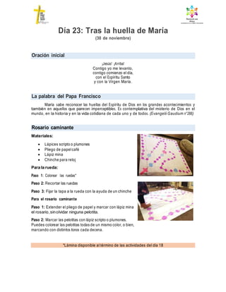 Oración inicial
La palabra del Papa Francisco
Rosario caminante
*Lámina disponible al término de las actividades del día 18
Día 23: Tras la huella de María
(30 de noviembre)
¡Jesús! ¡Arriba!
Contigo yo me levanto,
contigo comienzo el día,
con el Espíritu Santo
y con la Virgen María.
María sabe reconocer las huellas del Espíritu de Dios en los grandes acontecimientos y
también en aquellos que parecen imperceptibles. Es contemplativa del misterio de Dios en el
mundo, en la historia y en la vida cotidiana de cada uno y de todos. (Evangelii Gaudium n°288)
Materiales:
 Lápices scripto o plumones
 Pliego de papelcafé
 Lápiz mina
 Chinche para reloj
Para la rueda:
Paso 1: Colorear las ruedas*
Paso 2: Recortar las ruedas
Paso 3: Fijar la tapa a la rueda con la ayuda de un chinche
Para el rosario caminante
Paso 1: Extender el pliego de papel y marcar con lápiz mina
el rosario,sinolvidar ninguna pelotita.
Paso 2: Marcar las pelotitas con lápiz scripto o plumones.
Puedes colorear las pelotitas todas de un mismo color, o bien,
marcando con distintos tonos cada decena.
 