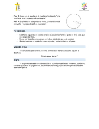 Paso 3: Jugar con la ayuda de la “rueda de los desafíos” y la
“rueda de la recompensao la penitencia”.
Paso 4: El primero en completar la vuelta, partiendo desde
el crucifijo y regresando a él, es el ganador.
Peticiones
 Enséñanos a guardar en nuestro corazón las cosas importantes y quitar de él las cosas que
nos alejan de Dios.
 Ruega por todas las personas que no reciben a Jesús porque no lo conocen.
 Que aprendamos a respetar las cosas sagradas y portarnos bien en la Iglesia.
Oración Final
Todas nuestras peticiones las ponemos en manos de María Auxiliadora, a quien le
decimos:
“Dios te salve, María…”.
Signo
Te sugerimos expresar con claridad cuál es tu principal demanda o necesidad, como niño,
sabiendo que Jesús te apoya en ello. Escríbela en una frase y pégala en un lugar que consideres
adecuado para ti.
 