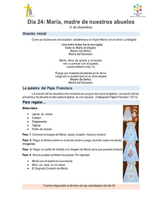 Oración inicial
La palabra del Papa Francisco
*Lámina disponible al término de las actividades del día 24
Día 24: María, madre de nuestros abuelos
(1 de diciembre)
Como ya hicimos en otra ocasión, saludemos a la Virgen María con el canto: La Elegida
Una entre todas fue la escogida,
fuiste tú María la elegida,
Madre del Señor,
Madre del Salvador.
María, llena de gracia y consuelo,
ven a caminar con el pueblo,
nuestra Madre eres Tú.
Ruega por nosotros pecadores en la tierra,
ruega por tu pueblo que en su Dios espera,
Madre de Señor,
Madre del Salvador.
La oración de los abuelos y los ancianos es un gran don para la Iglesia. La oración de los
ancianos y los abuelos es don para la Iglesia, es una riqueza. (Catequesis Papa Francisco 11.03.15)
Materiales:
 Lápices de colores
 Cartón
 Pegamento
 Tijeras
 Palito de helado
Paso 1: Colorear la imagen de María, Jesús, corazón, manos y corona*.
Paso 2: Pegar la lámina sobre un trozo de cartón y luego recortar cada una de las
imágenes.
Paso 3: Pegar un palito de helado a la imagen de María para que puedas tomarla
Paso 4: Ahora puedes combinar las piezas. Por ejemplo:
 María con el rosario en sus manos
 María con Jesús en los brazos
 El Sagrado Corazón de María
Para regalar…
 