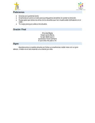 Peticiones
 Gracias por querernos tanto.
 Enséñanos el camino al cielo para que lleguemos derechito sin perder la dirección.
 Ruega para que todas las almas de los abuelitos que han muerto estén disfrutando en el
cielo.
 Te ruego para que cuides a mis abuelos.
Oración Final
El sí de María
Virgen santa María,
tú que dijiste que sí,
ayúdame a hacer siempre
lo que Dios me pide a mí.
Signo
Agradezcamos a nuestros abuelos por todas sus enseñanzas si están vivos con un gran
abrazo, si están en el cielo rezando una oración por ellos.
 