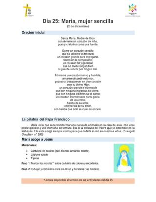 Oración inicial
La palabra del Papa Francisco
*Lámina disponible al término de las actividades del día 25
Día 25: María, mujer sencilla
(2 de diciembre)
Santa María, Madre de Dios
consérvame un corazón de niño,
puro y cristalino como una fuente.
Dame un corazón sencillo
que no saboree las tristezas;
un corazón grande para entregarse,
tierno en la compasión;
un corazón fiel y generoso
que no olvide ningún bien
ni guarde rencor por ningún mal.
Fórmame un corazón manso y humilde,
amante sin pedir retorno,
gozoso al desaparecer en otro corazón
ante tu divino Hijo;
un corazón grande e indomable
que con ninguna ingratitud se cierre,
que con ninguna indiferencia se canse;
un corazón atormentado por la gloria
de Jesucristo,
herido de su amor,
con herida de su amor,
con herida que sólo se cure en el cielo.
María es la que sabe transformar una cueva de animales en la casa de Jesús, con unos
pobres pañales y una montaña de ternura. Ella es la esclavita del Padre que se estremece en la
alabanza. Ella es la amiga siempre atenta para que no falte elvino en nuestras vidas. (Evangelii
Gaudium n° 286)
Materiales:
 Cartulina de colores (piel, blanco, amarillo, celeste)
 Lápices scripto
 Tijeras
Paso 1: Marcar los moldes** sobre cartulina de colores y recortarlos.
Paso 2: Dibujar y colorear la cara de Jesús y de María (ver moldes).
María acoge a Jesús
 