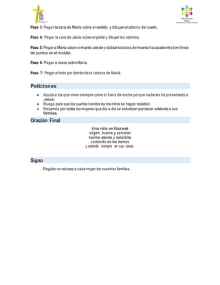 Paso 3: Pegar la cara de María sobre el vestido, y dibujar el adorno del cuello.
Paso 4: Pegar la cara de Jesús sobre el pañal y dibujar los adornos.
Paso 5: Pegar a María sobre elmanto celeste y doblarlos lados delmanto haciaadentro (verlínea
de puntos en el molde).
Paso 6: Pegar a Jesús sobreMaría.
Paso 7: Pegar elhalo por detrás de la cabeza de María.
Peticiones
 Ayuda a los que viven siempre como si fuera de noche porque nadie les ha presentado a
Jesús.
 Ruega para que los sueños bonitos de los niños se hagan realidad.
 Rezamos por todas las mujeres que día a día se esfuerzan por sacar adelante a sus
familias.
Oración Final
Una niña en Nazaret
virgen, buena y servicial
hazme atenta y detallista
cuidando de los demás
y estando siempre en sus cosas.
Signo
Regalar un abrazo a cada mujer de nuestras familias.
 