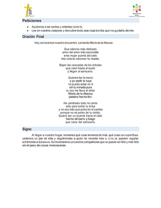 Peticiones
 Ayúdanos a ser santos y valientes como tú.
 Lee en nuestros corazones y descubre todas esas cosas bonitas que nos gustaría decirte.
Oración Final
Hoy cerraremos nuestro encuentro, cantando María de la Alianza:
Que silencio más delicado
amor del amor más escondido
eres mujer puerta del cielo
tres colores adornan tu manto.
Bajan las cascadas de los árboles
que caen hasta el suelo
y llegan al santuario.
Quieres dar la mano
y yo pedir la tuya
no puedo estar sin ti
sin tu mirada pura
tu voz me llena el alma
María de la Alianza
palabra hecha flor.
He cambiado todo mi canto
sólo para soñar tu brisa
y no soy más que polvo en el camino
aunque no es polvo de tu olvido.
Quiero ser un puente hacia el cielo
hecho de barro y fuego
que nace del santuario.
Signo
Al llegar a nuestro hogar, revisemos qué cosas tenemos de más, qué cosas son superfluas.
Juntemos un par de ellas y regalémoslas a quien las necesite más o, si no se pueden regalar,
echémoslas a la basura. Asímostraremos anuestros compatriotas que se puede ser feliz y más feliz
sin el peso de cosas innecesarias.
 