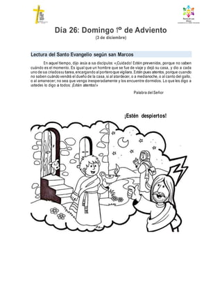 Día 26: Domingo 1º de Adviento
(3 de diciembre)
Lectura del Santo Evangelio según san Marcos
En aquel tiempo, dijo Jesús a sus discípulos: «¡Cuidado! Estén prevenidos, porque no saben
cuándo es el momento. Es igual que un hombre que se fue de viaje y dejó su casa, y dio a cada
uno de sus criadossu tarea, encargando alporteroque vigilara. Estén pues atentos, porque cuando
no saben cuándo vendrá el dueño de la casa, si al atardecer, o a medianoche, o al canto del gallo,
o al amanecer; no sea que venga inesperadamente y los encuentre dormidos. Lo que les digo a
ustedes lo digo a todos: ¡Estén atentos!»
Palabra delSeñor
¡Estén despiertos!
 