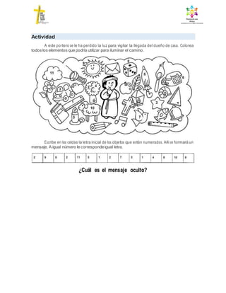 Actividad
A este portero se le ha perdido la luz para vigilar la llegada del dueño de casa. Colorea
todos los elementos que podría utilizar para iluminar el camino.
Escribe en las celdas la letra inicial de los objetos que están numerados. Allí se formará un
mensaje. A igual número le correspondeigual letra.
¿Cuál es el mensaje oculto?
 